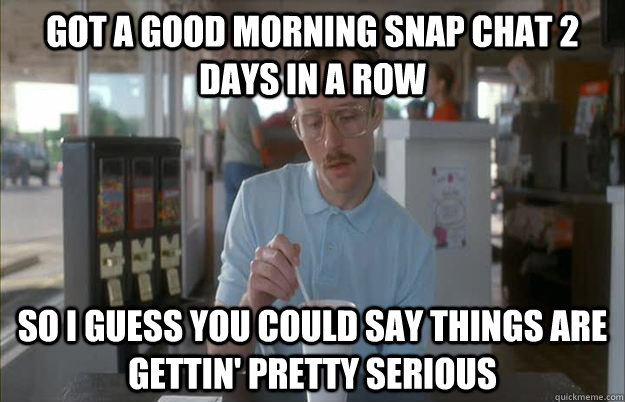 Got a good morning snap chat 2 days in a row So I guess you could say things are gettin' pretty serious  Kip from Napoleon Dynamite
