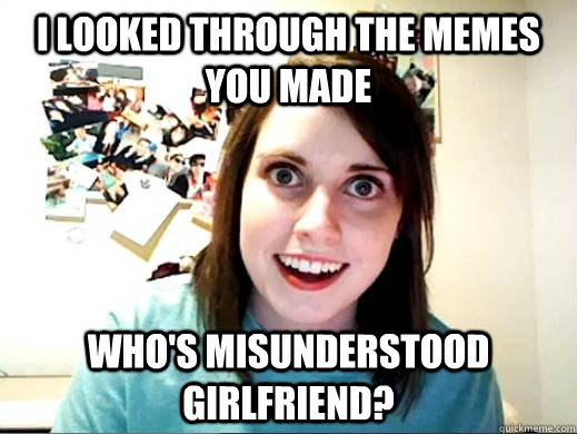 I looked through the memes you made who's misunderstood girlfriend?  Overly Attatched Girlfriend