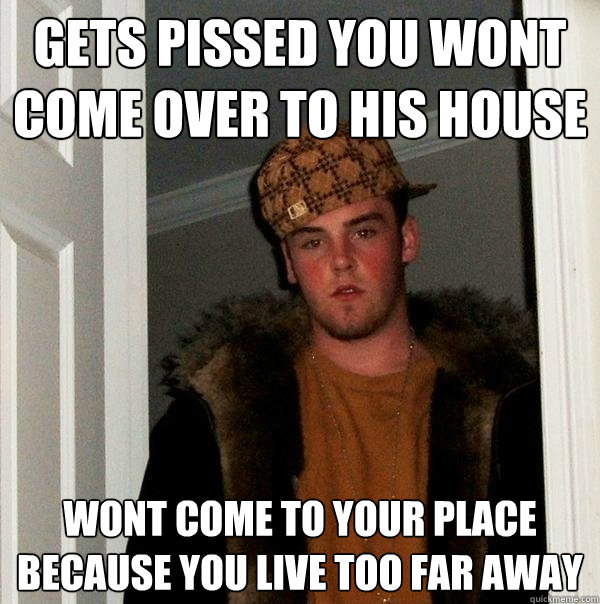 gets pissed you wont come over to his house Wont come to your place because you live too far away  Scumbag Steve