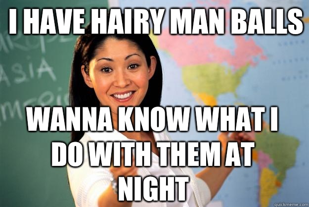 I have hairy man balls Wanna know what I do with them at night  Unhelpful High School Teacher