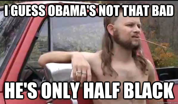 I guess Obama's not that bad He's only half black - I guess Obama's not that bad He's only half black  Almost Politically Correct Redneck