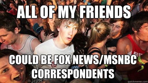 all of my friends could be fox news/msnbc correspondents  Sudden Clarity Clarence