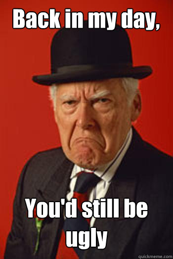 Back in my day, You'd still be ugly    Pissed old guy