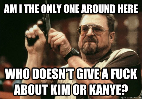 Am I the only one around here Who doesn't give a fuck about Kim or Kanye? - Am I the only one around here Who doesn't give a fuck about Kim or Kanye?  Am I the only one