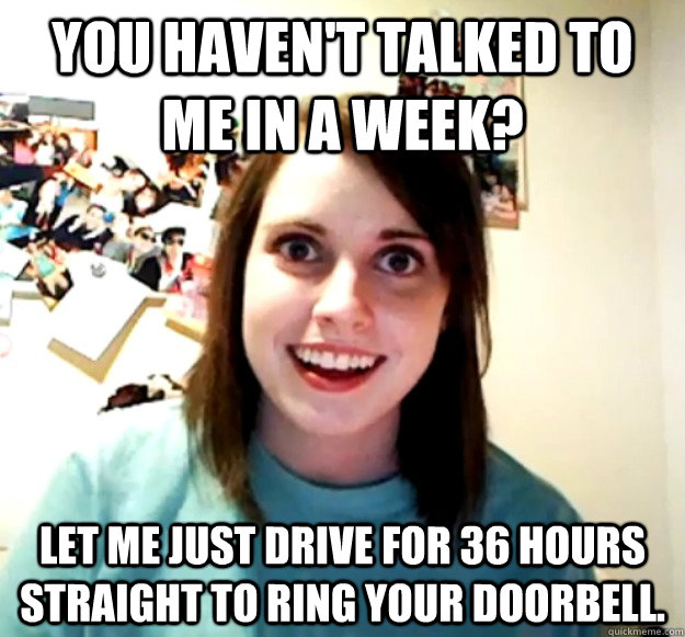 You haven't talked to me in a week? Let me just drive for 36 hours straight to ring your doorbell.  Overly Attached Girlfriend