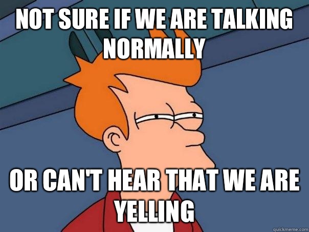 Not sure if we are talking normally  Or can't hear that we are yelling   Futurama Fry