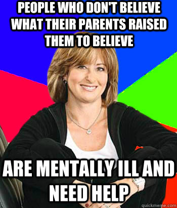 people who don't believe what their parents raised them to believe are mentally ill and need help - people who don't believe what their parents raised them to believe are mentally ill and need help  Misc