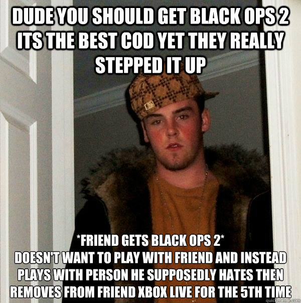 Dude you should get black ops 2 its the best cod yet they really stepped it up *Friend gets black ops 2*
Doesn't want to play with friend and instead plays with person he supposedly hates then removes from friend xbox live for the 5th time  Scumbag Steve