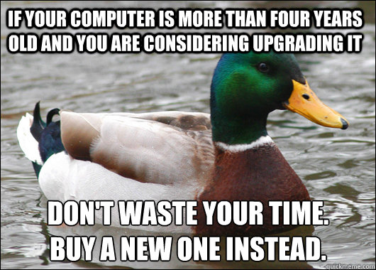 if your computer is more than four years old and you are considering upgrading it don't waste your time.
buy a new one instead.  Actual Advice Mallard