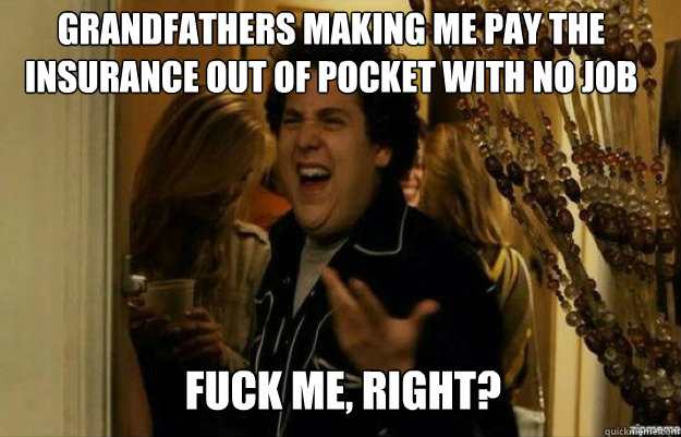 grandfathers making me pay the insurance out of pocket with no job FUCK ME, RIGHT?  fuck me right