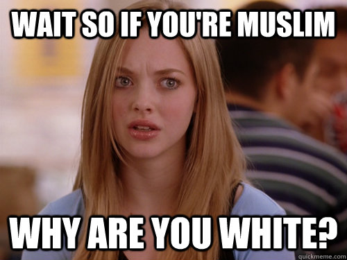 Wait so if you're muslim Why are you white?  MEAN GIRLS KAREN