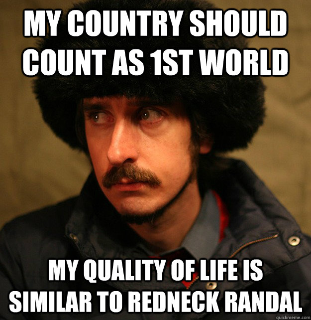 my country should count as 1st world My quality of life is similar to redneck randal  