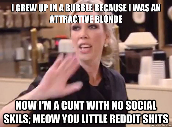 I grew up in a bubble because I was an attractive blonde Now I'm a cunt with no social skils; meow you little reddit shits  Overly Hostile Amy