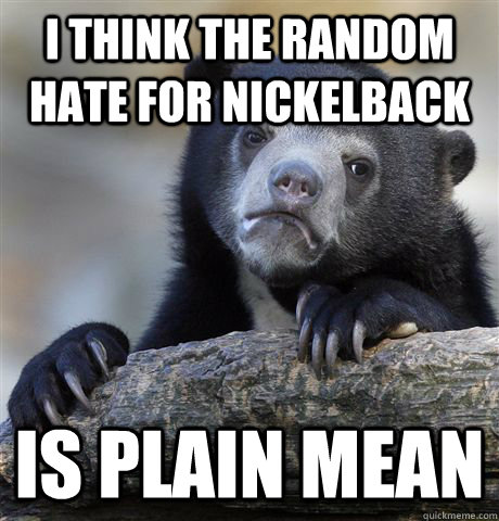 i think the random hate for nickelback is plain mean  Confession Bear