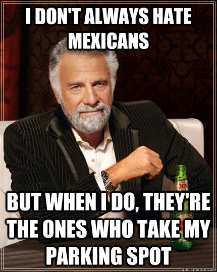 I don't always hate mexicans but when i do, they're the ones who take my parking spot  The Most Interesting Man In The World