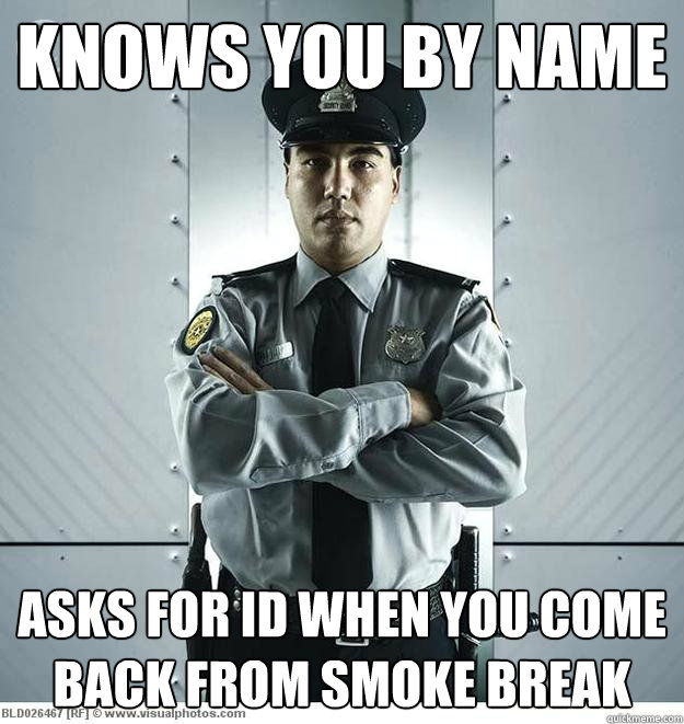 Knows you by name Asks for ID when you come back from smoke break  Bemused Security Guard