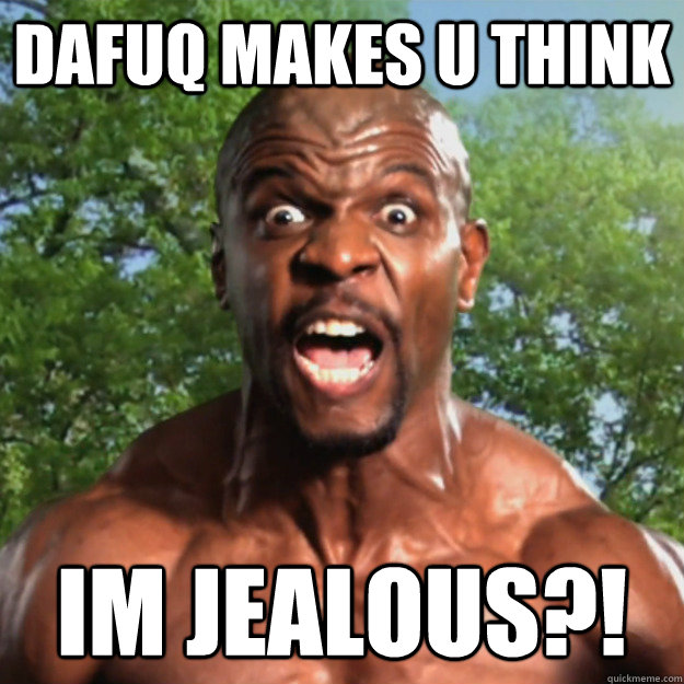 DAFUQ MAKES U THINK IM JEALOUS?!  
