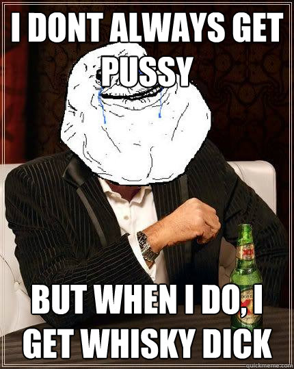 i dont always get pussy but when i do, i get whisky dick  Most Forever Alone In The World