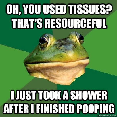 Oh, you used tissues? That's resourceful I just took a shower after I finished pooping  Foul Bachelor Frog