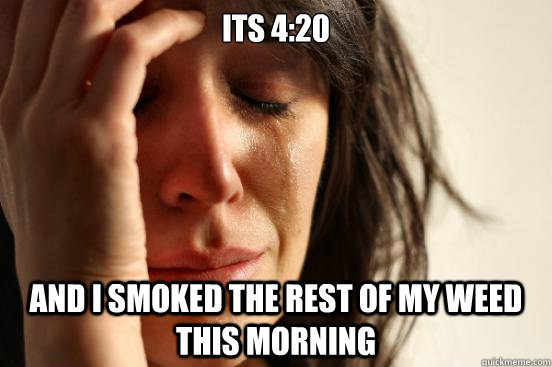 its 4:20 and i smoked the rest of my weed this morning  First World Problems