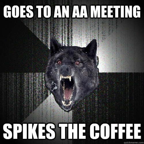 Goes to an AA Meeting Spikes the coffee  Insanity Wolf
