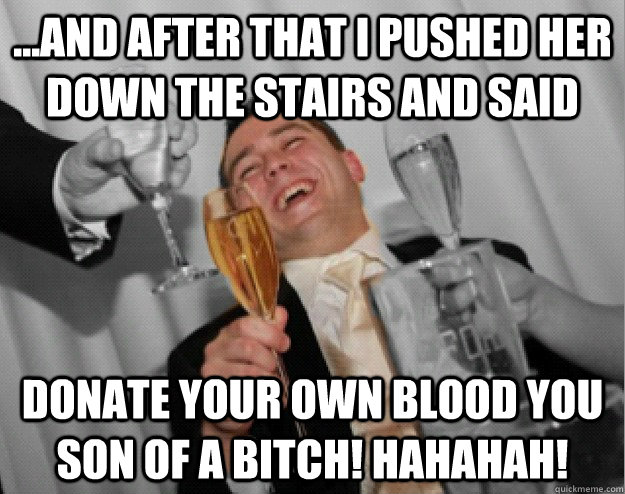 ...And after that I pushed her down the stairs and said DONATE your own blood you son of a bitch! hahahah!  the one percent