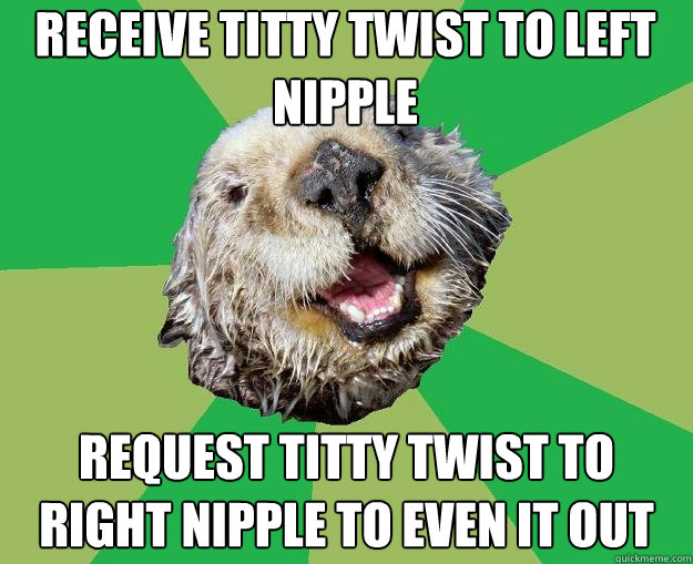 Receive titty twist to left nipple Request titty twist to right nipple to even it out  OCD Otter