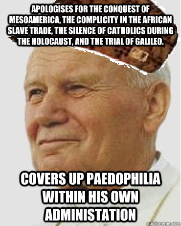 Apologises for the conquest of Mesoamerica, the complicity in the African slave trade, the silence of Catholics during the Holocaust, and the trial of Galileo. covers up paedophilia within his own administation - Apologises for the conquest of Mesoamerica, the complicity in the African slave trade, the silence of Catholics during the Holocaust, and the trial of Galileo. covers up paedophilia within his own administation  Scumbag Pope John Paul II