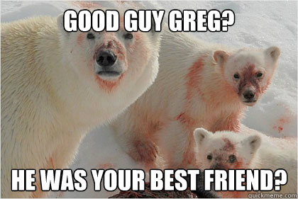 Good Guy Greg? he was your best friend?  Bad News Bears