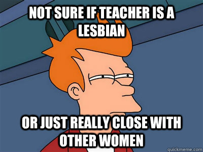Not sure if teacher is a lesbian or just really close with other women  Fry meme