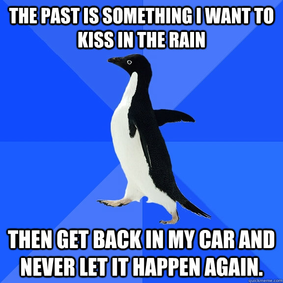 The past is something I want to kiss in the rain Then get back in my car and never let it happen again.  Socially Awkward Penguin