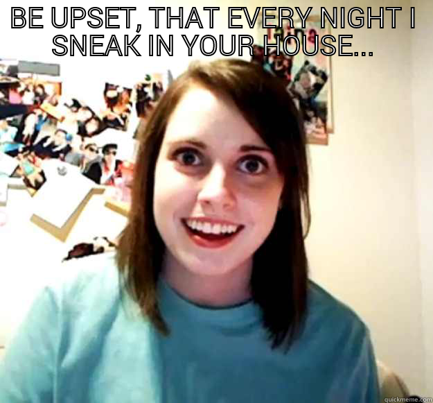 BE UPSET, THAT EVERY NIGHT I SNEAK IN YOUR HOUSE...  Overly Attached Girlfriend