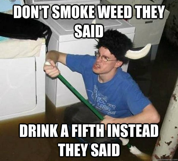 Don't smoke weed they said Drink a fifth instead they said  They said