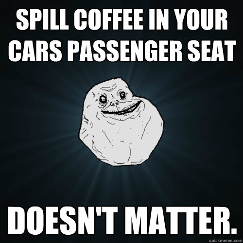 Spill coffee in your cars passenger seat  doesn't matter.   Forever Alone