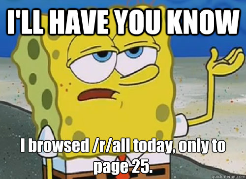 I'LL HAVE YOU KNOW  I browsed /r/all today, only to page 25.
  ILL HAVE YOU KNOW