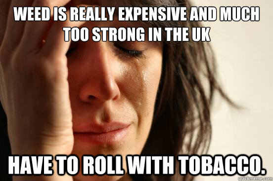 Weed is really expensive and much too strong in the Uk Have to roll with tobacco.  First World Problems