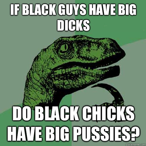 If black guys have big dicks Do black chicks have big pussies? - If black guys have big dicks Do black chicks have big pussies?  Philosoraptor