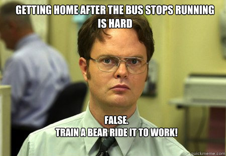 Getting home after the bus stops running is hard FALSE. 
train a bear ride it to work!  Schrute