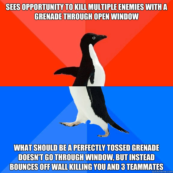 Sees opportunity to kill multiple enemies with a grenade through open window What should be a perfectly tossed grenade doesn't go through window, but instead bounces off wall killing you and 3 teammates  Socially Awesome Awkward Penguin