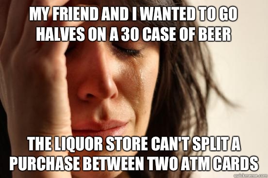 My friend and I wanted to go halves on a 30 case of beer The liquor store can't split a purchase between two ATM cards  First World Problems