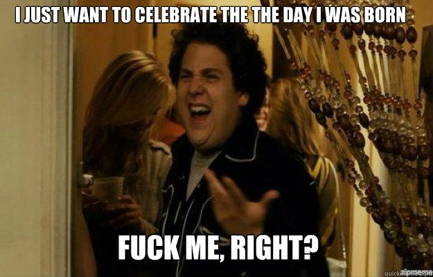 I just want to celebrate the the day I was born FUCK ME, RIGHT?  fuck me right