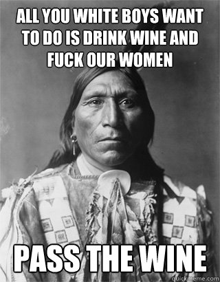 All you white boys want to do is drink wine and fuck our women Pass the wine  Vengeful Native American