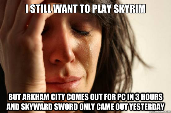I still want to play Skyrim But Arkham City comes out for PC in 3 hours and Skyward Sword only came out yesterday  First World Problems