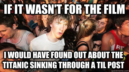 iF IT WASN'T FOR THE FILM I would have found out about the Titanic sinking through a TIL post  Sudden Clarity Clarence