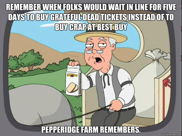 remember when folks would wait in line for five days to buy grateful dead tickets instead of to buy crap at best buy pepperidge Farm remembers.  Pepridge Farm