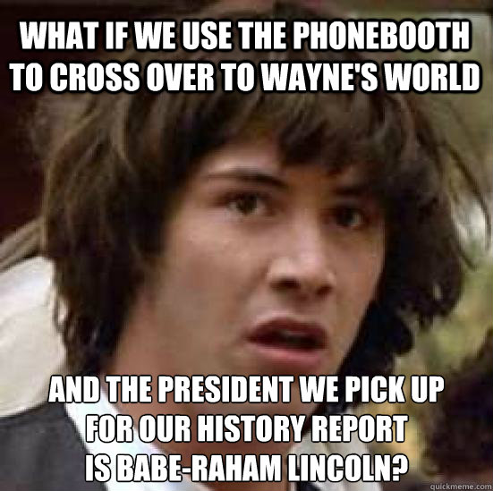 What if we use the phonebooth to cross over to wayne's world and the president we pick up
for our history report
is Babe-raham Lincoln?  conspiracy keanu