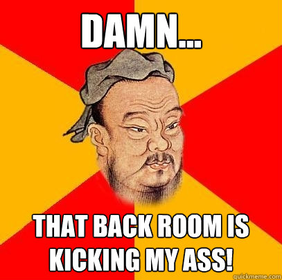 damn... That back room is kicking my ass!  Confucius says