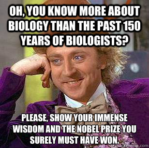 Oh, you know more about biology than the past 150 years of biologists? Please, show your immense wisdom and the nobel prize you surely must have won. - Oh, you know more about biology than the past 150 years of biologists? Please, show your immense wisdom and the nobel prize you surely must have won.  Condescending Wonka