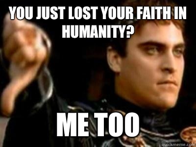 You just lost your faith in humanity? me too  Downvoting Roman