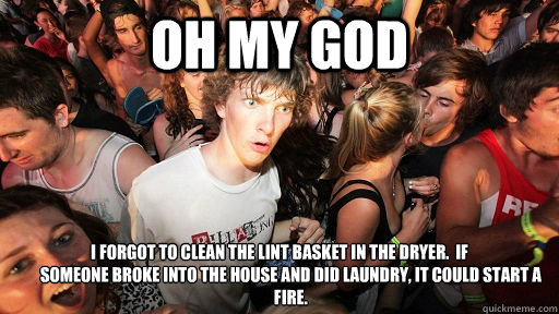 OH MY GOD I forgot to clean the lint basket in the dryer.  If
       someone broke into the house and did laundry, it could start a
       fire.  Sudden Clarity Clarence